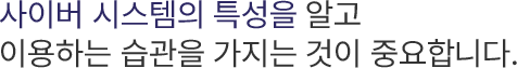 사이버 시스템의 특성을 알고 이용하는 습관을 가지는 것이 중요합니다.