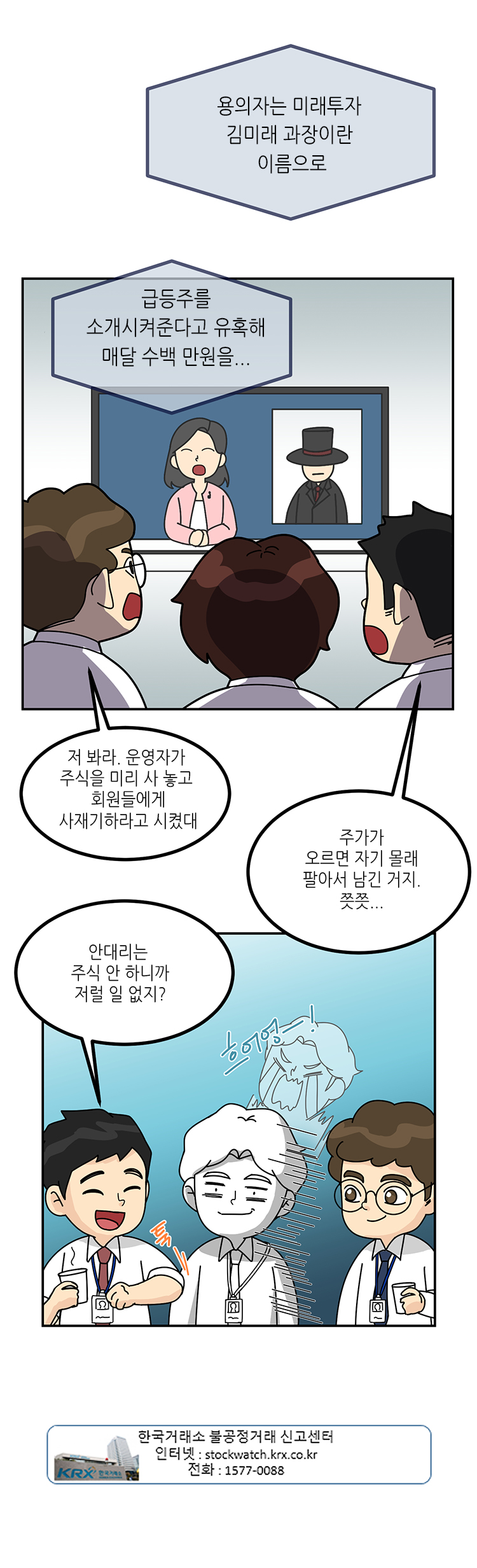 
뉴스 : 용의자는 미래투자 김미래 과장이란 이름으로 급등주를 소개시켜준다고 유혹해 매달 수백 만원을...
회사원1 : 저봐라. 운영자가 주식을 미리 사 놓고 회원들에게 사재기하라고 시켰대
회사원2 : 주가가 오르면 자기 몰래 팔아서 남긴 거지. 쯧쯧...
회사원2 : 안대리는 주식 안 하니까 저럴 일 없지?
한국거래소 불공정거래 신고센터
인터넷 : stockwatch.krx.co.kr
전화 : 1577-0088

