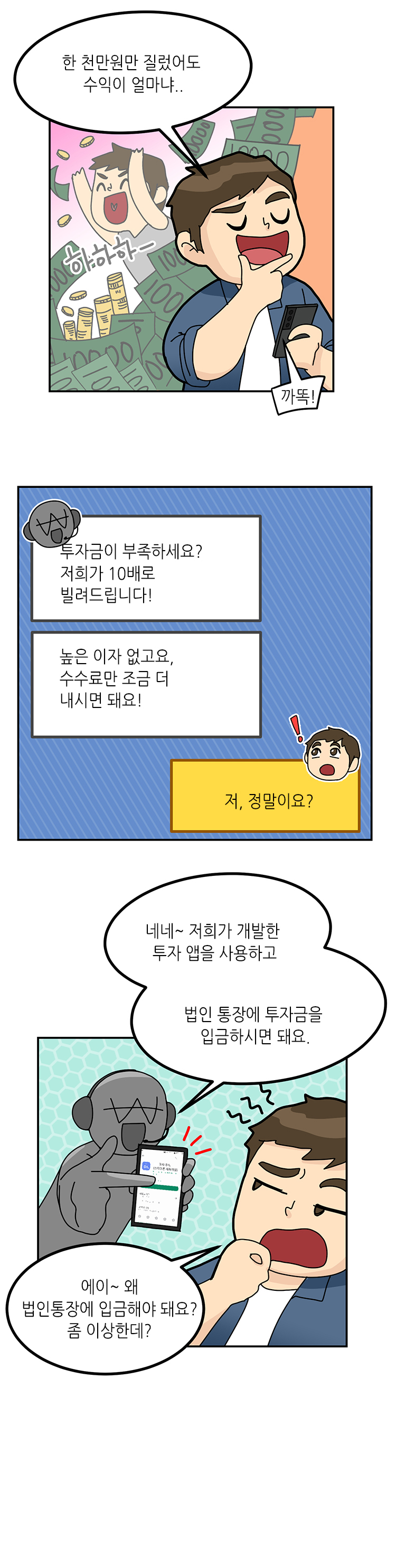 주인공 : 한 천만원만 질렀어도 수익이 얼마냐..
까똑 : 투자금이 부족하세요? 저희가 10배로 빌려드립니다! 높은 이자 없고요, 수수료만 조금 더 내시면 돼요!
주인공 : 저, 정말이요?
까똑 : 네네~ 저희가 개발한 투자 앱을 사용하고 법인 통장에 투자금을 입금하시면 돼요.
주인공 : 에이~ 왜 법인통장에 입금해야 돼요? 좀 이상한데?