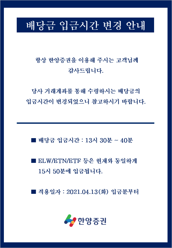 배당금 입금시간 변경 안내
항상 한양증권을 이용해 주시는 고객님께 감사드립니다.
당사 거래계좌를 통해 수령하시는 배당금의 입금시간이 변경되었으니 참고하시기 바랍니다.
■ 배당금 입금시간 : 13시 30분 ~ 40분
■ ELW/ETN/ETF 등은 현재와 동일하게 15시 50분에 입금됩니다.
■ 적용일자: 2021.04.13(화) 입금분부터
한양증권