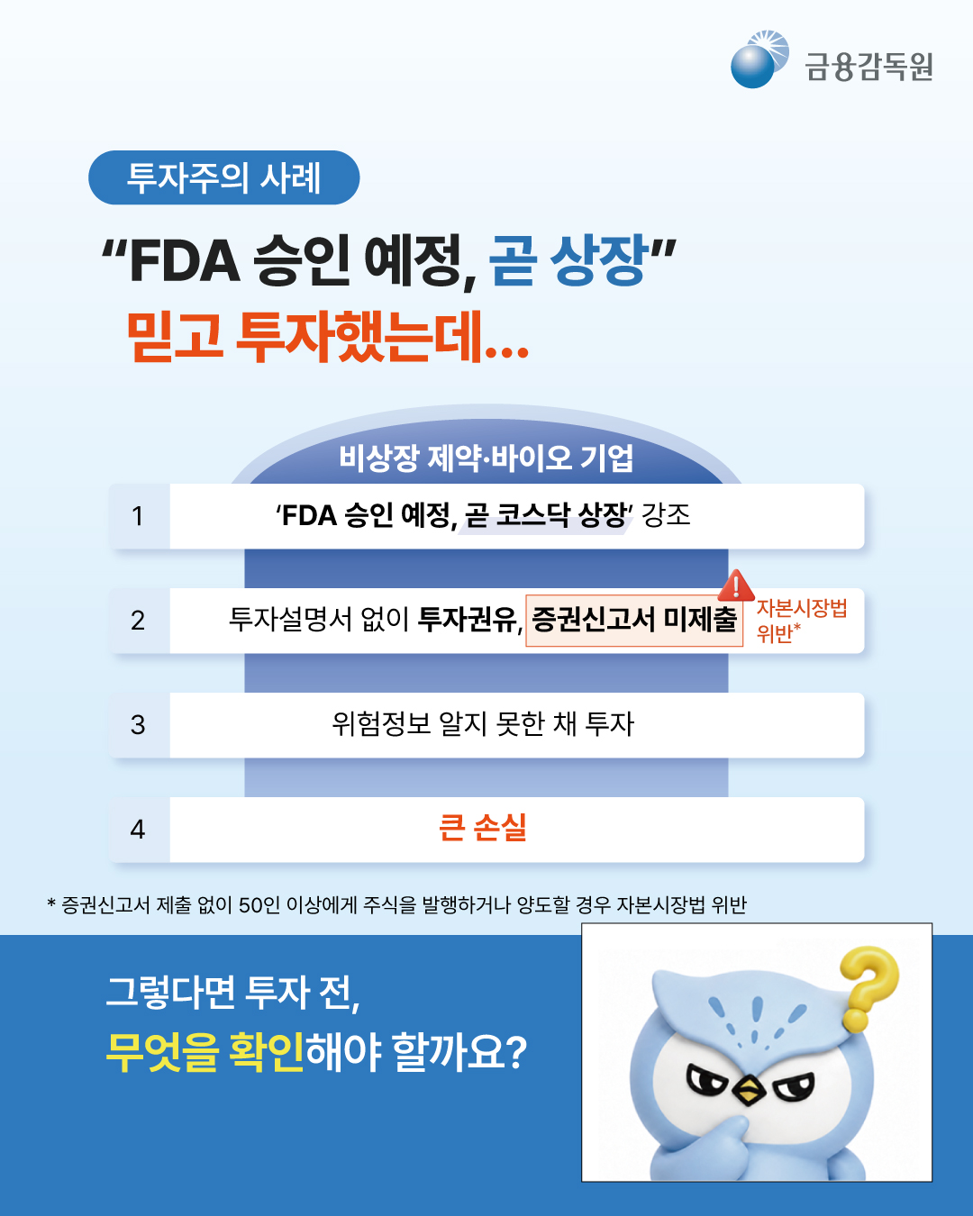 
  [투자주의 사례]
  “FDA 승인 예정, 곧 상장” 믿고 투자했는데...

  비상장 제약·바이오 기업
  1. ‘FDA 승인 예정, 곧 코스닥 상장’ 강조
  2. 투자설명서 없이 투자권유, 증권신고서 미제출 (자본시장법 위반*)
  3. 위험정보 알지 못한 채 투자
  4. 큰 손실
  * 증권신고서 제출 없이 50인 이상에게 주식을 발행하거나 양도할 경우 자본시장법 위반

  그렇다면 투자 전, 무엇을 확인해야 할까요?
  