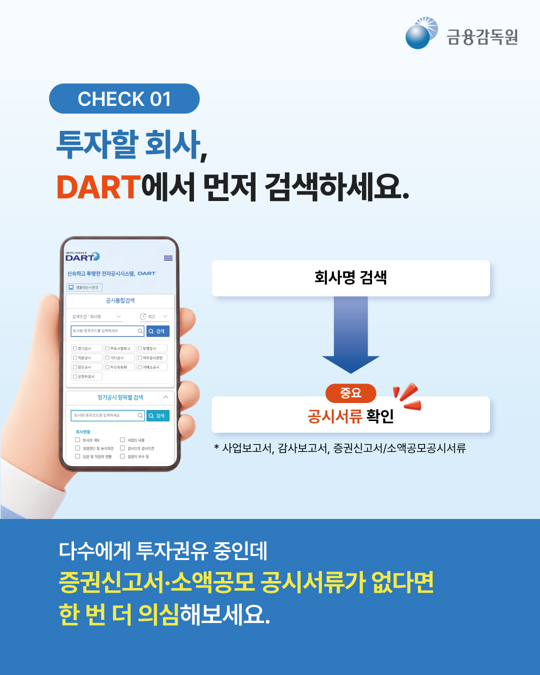 
  [CHECK 01]
  투자할 회사, DART에서 먼저 검색하세요.
  회사명 검색 -> (중요) 공시서류 확인
  * 사업보고서, 감사보고서, 증권신고서/소액공모공시서류

  다수에게 투자권유 중인데 증권신고서·소액공모 공시서류가 없다면 한 번 더 의심해보세요.
  