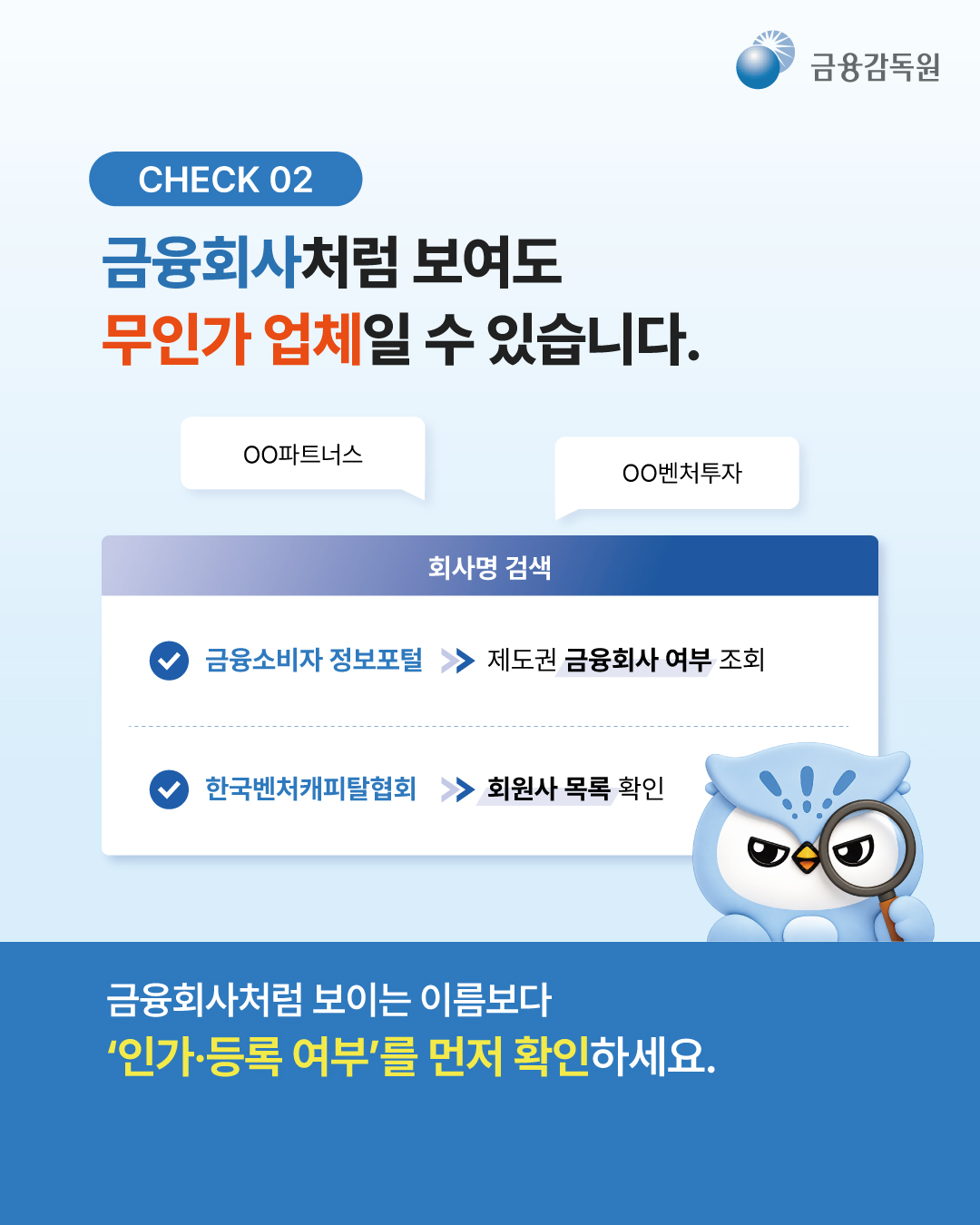 
  [CHECK 02]
  금융회사처럼 보여도 무인가 업체일 수 있습니다.
  OO파트너스 / OO벤처투자

  [회사명 검색]
  - 금융소비자 정보포털 -> 제도권 금융회사 여부 조회
  - 한국벤처캐피탈협회 -> 회원사 목록 확인

  금융회사처럼 보이는 이름보다 ‘인가·등록 여부’를 먼저 확인하세요.
  