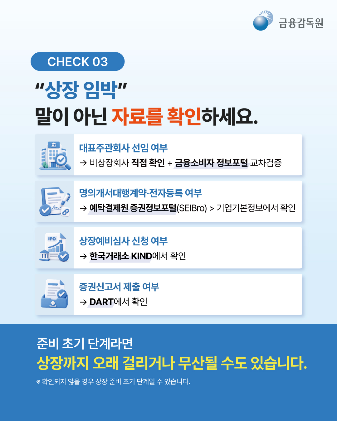 
  [CHECK 03]
  “상장 임박” 말이 아닌 자료를 확인하세요.
  - 대표주관회사 선임 여부 -> 비상장회사 직접 확인 + 금융소비자 정보포털 교차검증
  - 명의개서대행계약·전자등록 여부 -> 예탁결제원 증권정보포털(SEIBro) > 기업기본정보에서 확인
  - 상장예비심사 신청 여부 -> 한국거래소 KIND에서 확인
  - 증권신고서 제출 여부 -> DART에서 확인

  준비 초기 단계라면 상장까지 오래 걸리거나 무산될 수도 있습니다.
  ※ 확인되지 않을 경우 상장 준비 초기 단계일 수 있습니다.
  