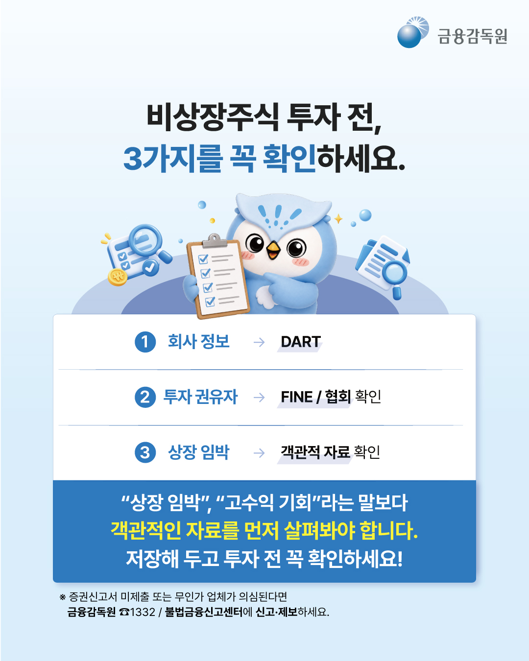 
  비상장주식 투자 전, 3가지를 꼭 확인하세요.
  1. 회사 정보 -> DART
  2. 투자 권유자 -> FINE / 협회 확인
  3. 상장 임박 -> 객관적 자료 확인

  “상장 임박”, “고수익 기회”라는 말보다 객관적인 자료를 먼저 살펴봐야 합니다. 저장해 두고 투자 전 꼭 확인하세요!
  ※ 증권신고서 미제출 또는 무인가 업체가 의심된다면 금융감독원 ☎1332 / 불법금융신고센터에 신고·제보하세요.
  