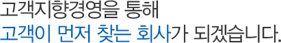 고객지향경영을 통해 고객이 먼저 찾는 회사가 되겠습니다.