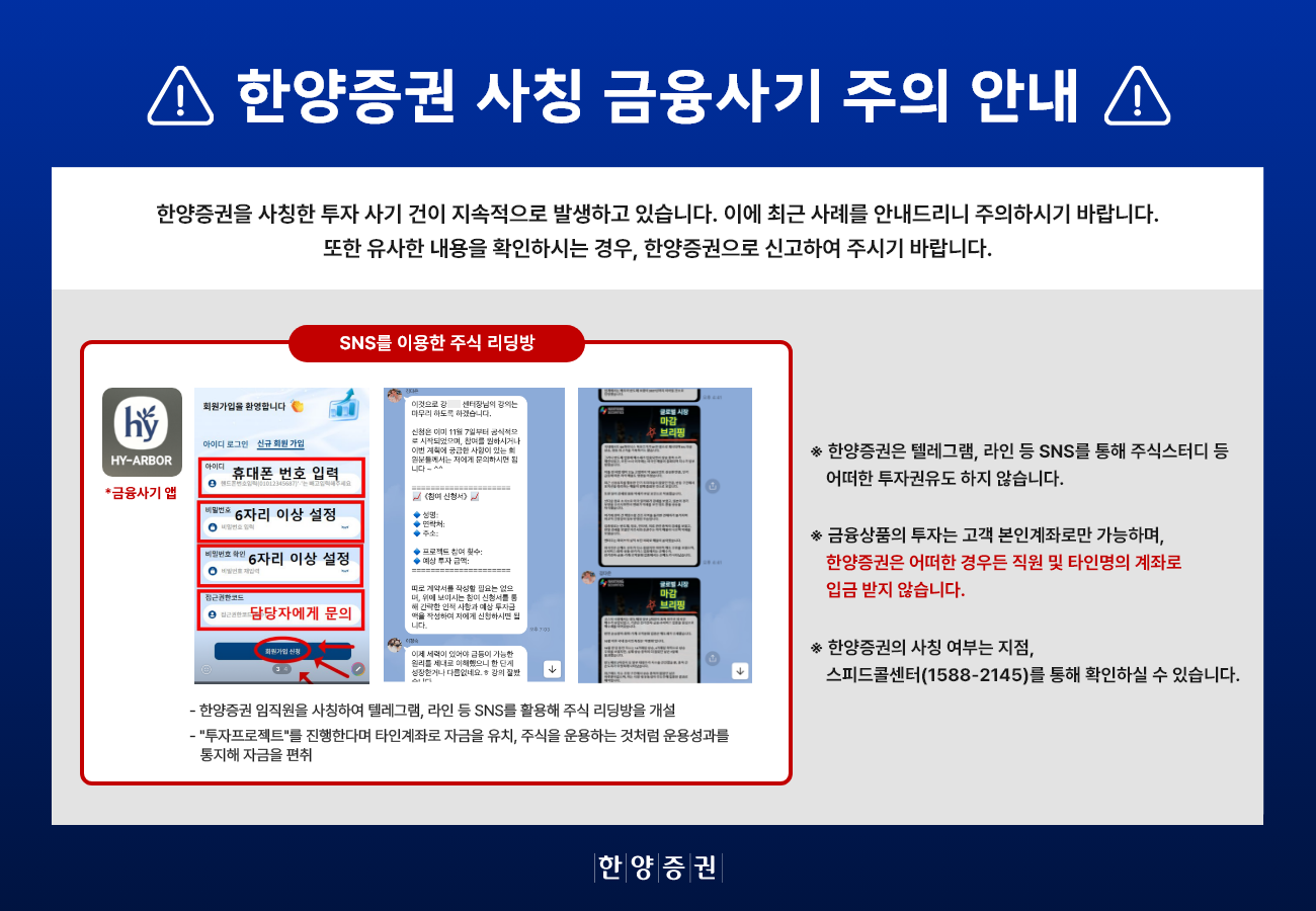 한양증권 사칭 금융사기 주의 안내
		한양증권을 사칭한 투자 사기 건이 지속적으로 발생하고 있습니다. 이에 최근 사례를 안내드리니 주의하시기 바랍니다. 또한 유사한 내용을 확인하시는 경우, 한양증권으로 신고하여 주시기 바랍니다.