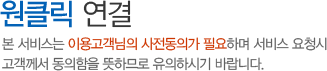 원클릭 연결 - 본 서비스는 이용고객님의 사전동의가 필요하며 서비스 요청시 고객께서 동의함을 뜻하므로 유의하시기 바랍니다. 