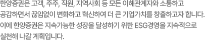 한양증권은 고객, 주주, 직원, 지역사회 등 모든 이해관계자와 소통하고 공감하면서 끊임없이 변화하고 혁신하여 더 큰 기업가치를 창출하고자 합니다. 이에 한양증권은 지속가능한 성장을 달성하기 위한 ESG경영을 지속적으로 실천해 나갈 계획입니다.