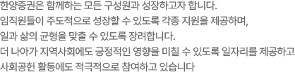 한양증권은 함께하는 모든 구성원과 성장하고자 합니다. 임직원들이 주도적으로 성장할 수 있도록 각종 지원을 제공하며, 일과 삶의 균형을 맞출 수 있도록 장려합니다. 더 나아가 지역사회에도 긍정적인 영향을 미칠 수 있도록 일자리를 제공하고 사회공헌 활동에도 적극적으로 참여하고 있습니다.