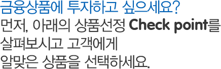 금융상품에 투자하고 싶으세요? 먼저, 아래의 상품선정 Check point를 살펴보시고 고객에게 알맞은 상품을 선택하세요.