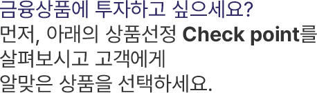 금융상품에 투자하고 싶으세요? 먼저, 아래의 상품선정 Check point를 살펴보시고 고객에게 알맞은 상품을 선택하세요.