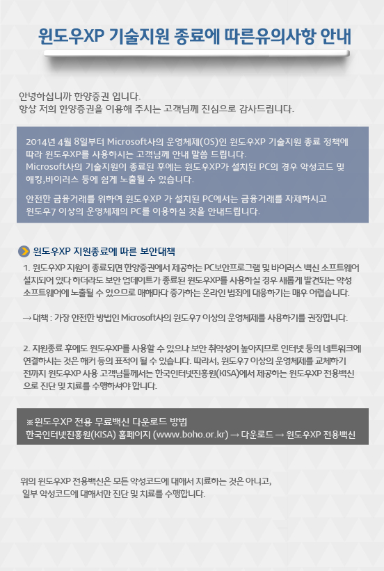 윈도우XP 기술지원 종료에 따른유의사항 안내

안녕하십니까 한양증권 입니다.
항상 저희 한양증권을 이용해 주시는 고객님께 진심으로
감사드립니다.

2014년 4월 8일부터 Microsoft사의 운영체제(OS)인 윈도우XP 기술지원 종료 정책에 따라 윈도우XP를 사용하시는 고객님께 안내 말씀 드립니다.
Microsoft사의 기술지원이 종료된 후에는 윈도우XP가 설치된 PC의 경우 악성코드 및 해킹,
바이러스 등에 쉽게 노출될 수 있습니다.
안전한 금융거래를 위하여 윈도우XP 가 설치된 PC에서는 금융거래를 자제하시고
윈도우7 이상의 운영체제의 PC를 이용하실 것을 안내드립니다.

윈도우XP 지원종료에 따른 보안대책
1. 윈도우XP 지원이 종료되면 한양증권에서 제공하는 PC보안프로그램 및 바이러스 백신 소프트웨어 설치되어 있다 하더라도 보안 업데이트가 종료된 윈도우XP를 사용하실 경우 새롭게 발견되는 악성 소프트웨어에 노출될 수 있으므로 매해마다 증가하는 온라인 범죄에 대응하기는 매우 어렵습니다.

→ 대책 : 가장 안전한 방법인 Microsoft사의 윈도우7 이상의 운영체제를 사용하기를 권장합니다.

2. 지원종료 후에도 윈도우XP를 사용할 수 있으나 보안 취약성이 높아지므로 인터넷 등의 네트워크에 연결하시는 것은 해커 등의 표적이 될 수 있습니다. 따라서, 윈도우7 이상의 운영체제를 교체하기 전까지 윈도우XP 사용 고객님들께서는 한국인터넷진흥원(KISA)에서 제공하는 윈도우XP 전용백신으로 진단 및 치료를 수행하셔야 합니다.

  

* 윈도우XP 전용 무료백신 다운로드 방법
한국인터넷진흥원(KISA) 홈페이지 (www.boho.or.kr) → 다운로드 → 윈도우XP 전용백신
 


위의 윈도우XP 전용백신은 모든 악성코드에 대해서 치료하는 것은 아니고, 일부 악성코드에 대해서만 진단 및 치료를 수행합니다.